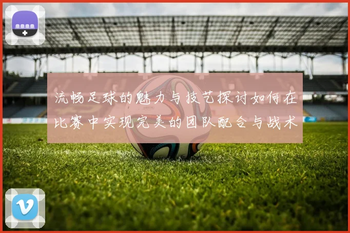 流畅足球的魅力与技艺探讨如何在比赛中实现完美的团队配合与战术执行